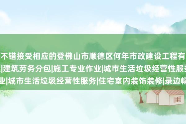 不错接受相应的登佛山市顺德区何年市政建设工程有限公司|建设工程施工|建筑劳务分包|施工专业作业|城市生活垃圾经营性服务|住宅室内装饰装修|录边幅