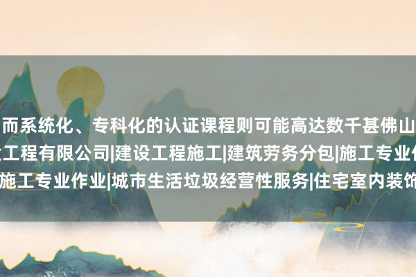 而系统化、专科化的认证课程则可能高达数千甚佛山市顺德区何年市政建设工程有限公司|建设工程施工|建筑劳务分包|施工专业作业|城市生活垃圾经营性服务|住宅室内装饰装修|而上万元