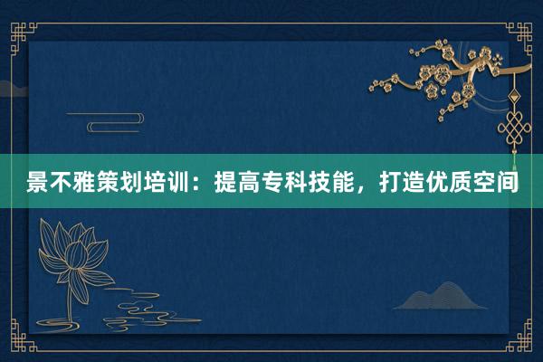 景不雅策划培训：提高专科技能，打造优质空间