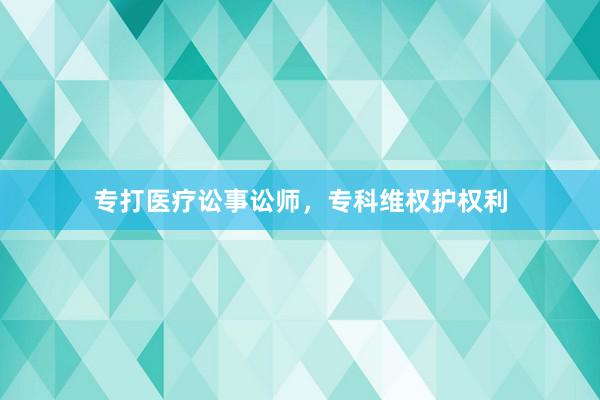 专打医疗讼事讼师，专科维权护权利