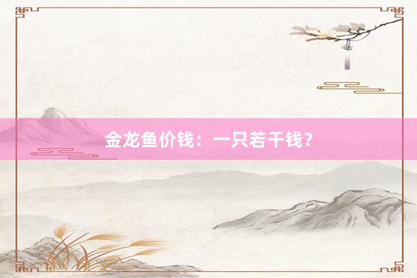 金龙鱼价钱:一只若干钱?